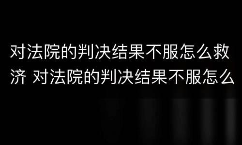 对法院的判决结果不服怎么救济 对法院的判决结果不服怎么救济他