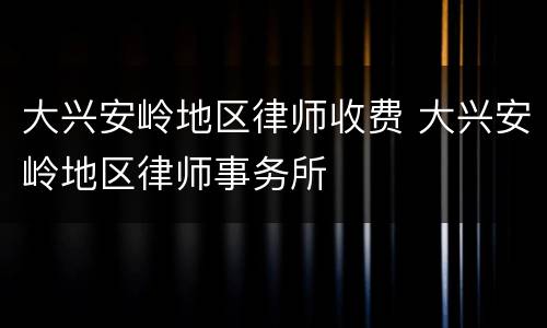 大兴安岭地区律师收费 大兴安岭地区律师事务所
