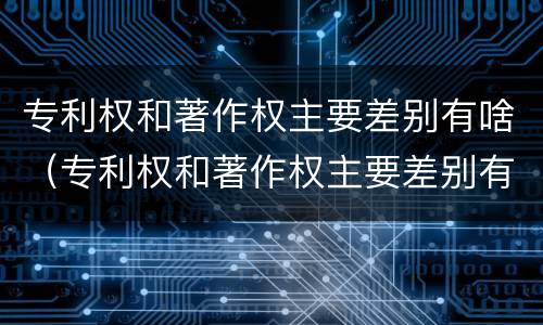 专利权和著作权主要差别有啥（专利权和著作权主要差别有啥影响）