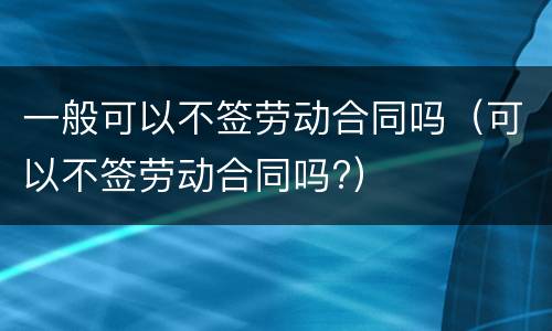 一般可以不签劳动合同吗（可以不签劳动合同吗?）