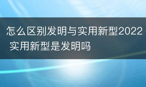 怎么区别发明与实用新型2022 实用新型是发明吗