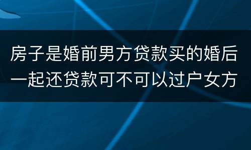 房子是婚前男方贷款买的婚后一起还贷款可不可以过户女方名下