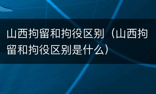 山西拘留和拘役区别（山西拘留和拘役区别是什么）
