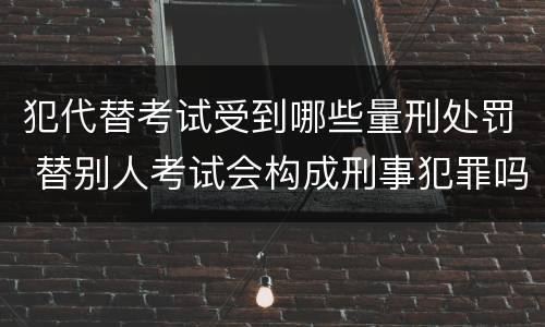 犯代替考试受到哪些量刑处罚 替别人考试会构成刑事犯罪吗