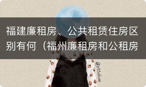 福建廉租房、公共租赁住房区别有何（福州廉租房和公租房）