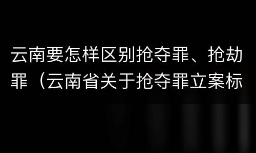 云南要怎样区别抢夺罪、抢劫罪（云南省关于抢夺罪立案标准）