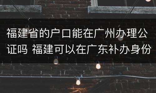 福建省的户口能在广州办理公证吗 福建可以在广东补办身份证吗