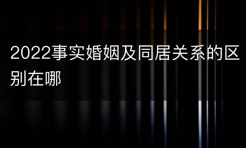 2022事实婚姻及同居关系的区别在哪