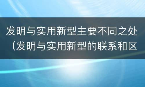 发明与实用新型主要不同之处（发明与实用新型的联系和区别）