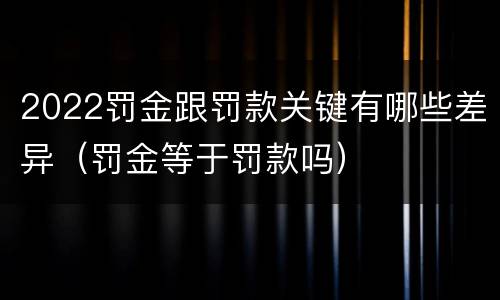 2022罚金跟罚款关键有哪些差异（罚金等于罚款吗）