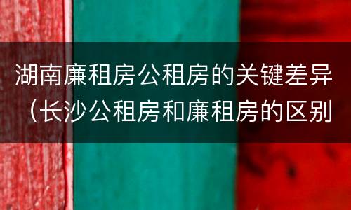 湖南廉租房公租房的关键差异（长沙公租房和廉租房的区别）