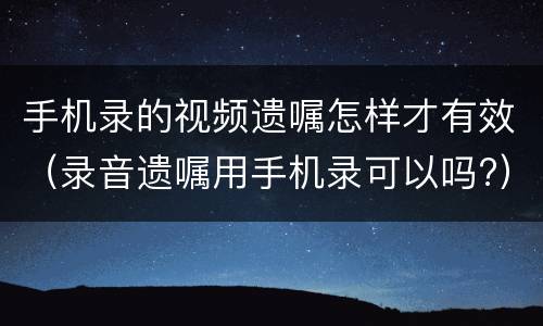 手机录的视频遗嘱怎样才有效（录音遗嘱用手机录可以吗?）