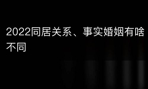 2022同居关系、事实婚姻有啥不同