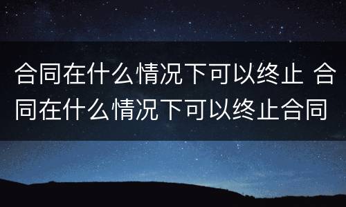 合同在什么情况下可以终止 合同在什么情况下可以终止合同