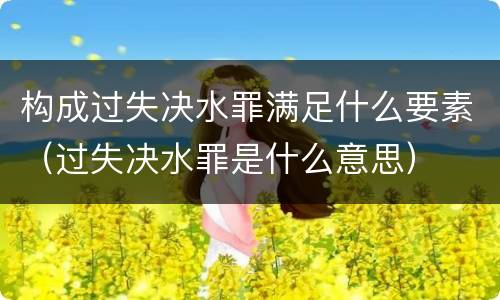 构成过失决水罪满足什么要素（过失决水罪是什么意思）