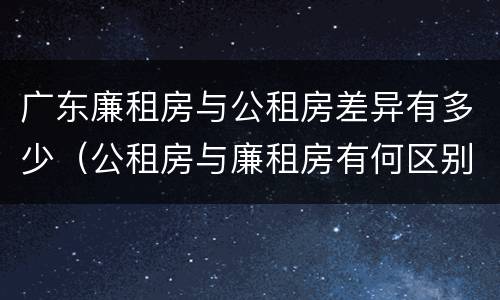 广东廉租房与公租房差异有多少（公租房与廉租房有何区别）