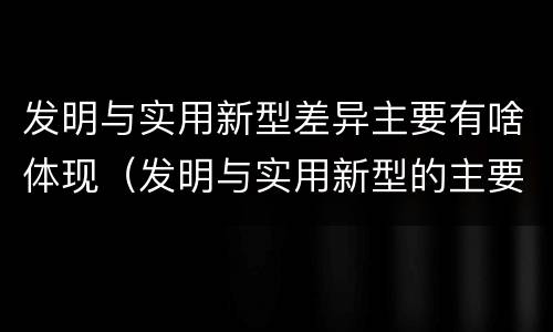发明与实用新型差异主要有啥体现（发明与实用新型的主要区别）