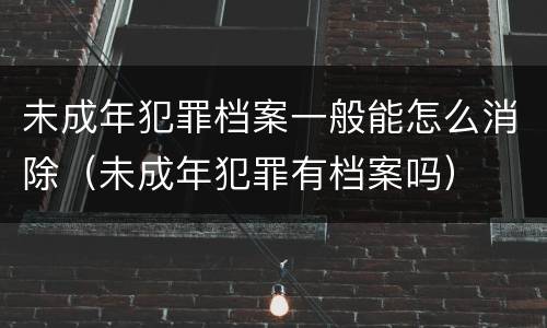 未成年犯罪档案一般能怎么消除（未成年犯罪有档案吗）