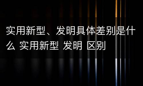 实用新型、发明具体差别是什么 实用新型 发明 区别