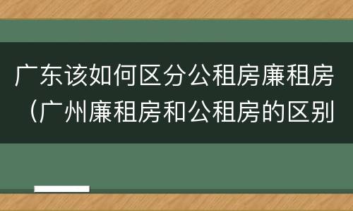 广东该如何区分公租房廉租房（广州廉租房和公租房的区别）