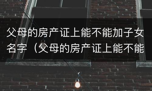 父母的房产证上能不能加子女名字（父母的房产证上能不能加子女名字呢）