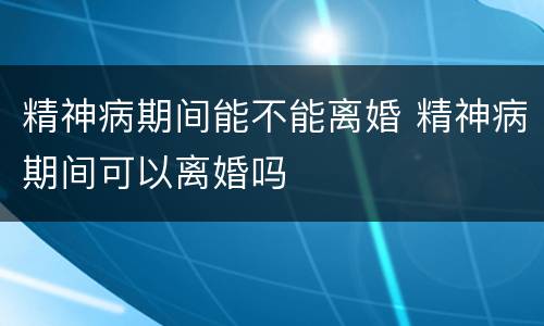 精神病期间能不能离婚 精神病期间可以离婚吗