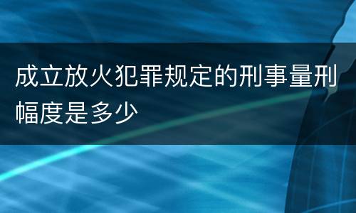 成立放火犯罪规定的刑事量刑幅度是多少