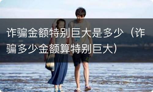 诈骗金额特别巨大是多少（诈骗多少金额算特别巨大）