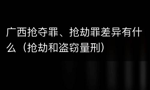 广西抢夺罪、抢劫罪差异有什么（抢劫和盗窃量刑）