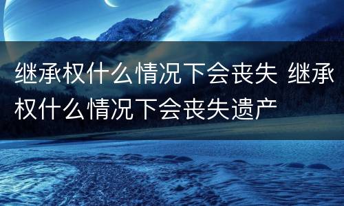继承权什么情况下会丧失 继承权什么情况下会丧失遗产