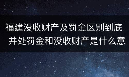 福建没收财产及罚金区别到底 并处罚金和没收财产是什么意思