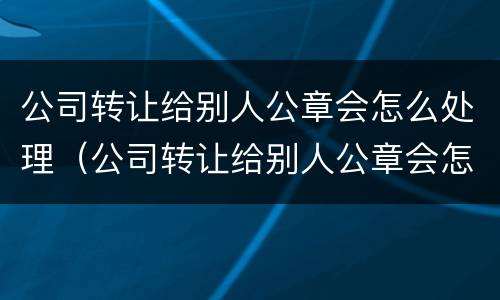 公司转让给别人公章会怎么处理（公司转让给别人公章会怎么处理掉）