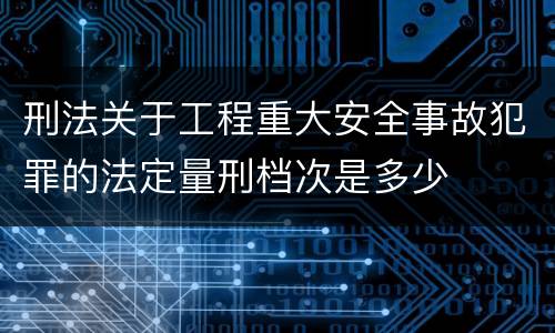 刑法关于工程重大安全事故犯罪的法定量刑档次是多少