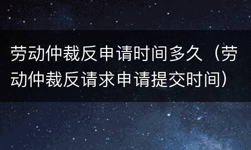 劳动仲裁反申请时间多久（劳动仲裁反请求申请提交时间）