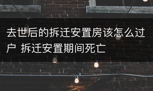 去世后的拆迁安置房该怎么过户 拆迁安置期间死亡