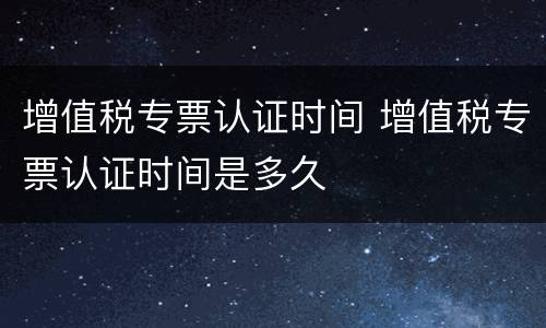 增值税专票认证时间 增值税专票认证时间是多久
