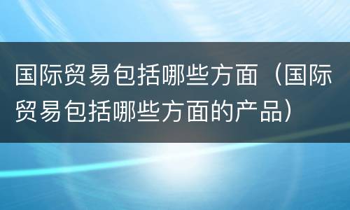国际贸易包括哪些方面（国际贸易包括哪些方面的产品）