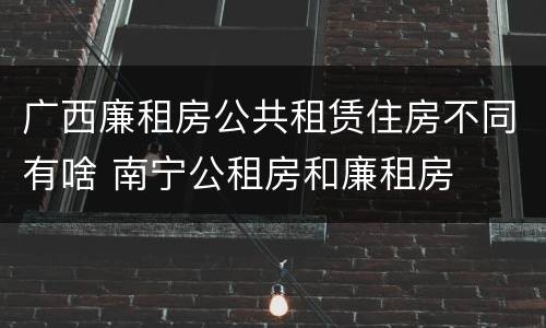 广西廉租房公共租赁住房不同有啥 南宁公租房和廉租房