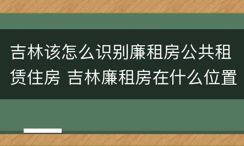 吉林该怎么识别廉租房公共租赁住房 吉林廉租房在什么位置