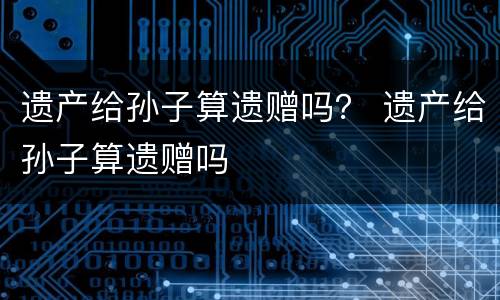 遗产给孙子算遗赠吗？ 遗产给孙子算遗赠吗