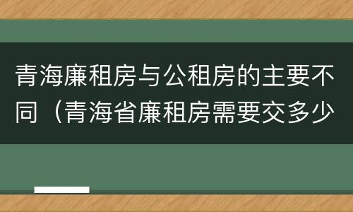 青海廉租房与公租房的主要不同（青海省廉租房需要交多少钱）