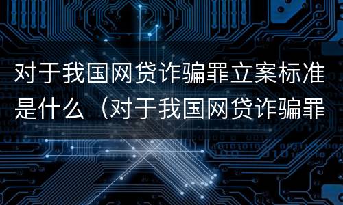 对于我国网贷诈骗罪立案标准是什么（对于我国网贷诈骗罪立案标准是什么呢）