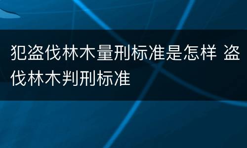 犯盗伐林木量刑标准是怎样 盗伐林木判刑标准