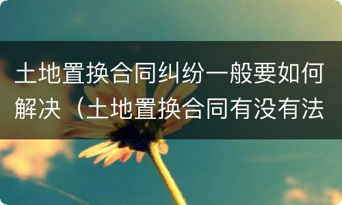 土地置换合同纠纷一般要如何解决（土地置换合同有没有法律效果）