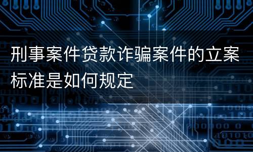 刑事案件贷款诈骗案件的立案标准是如何规定