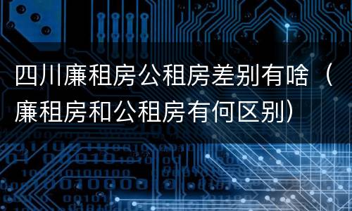 四川廉租房公租房差别有啥（廉租房和公租房有何区别）