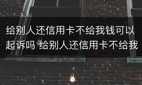 给别人还信用卡不给我钱可以起诉吗 给别人还信用卡不给我钱可以起诉吗知乎