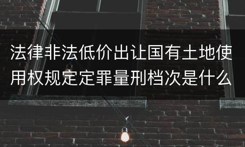 法律非法低价出让国有土地使用权规定定罪量刑档次是什么