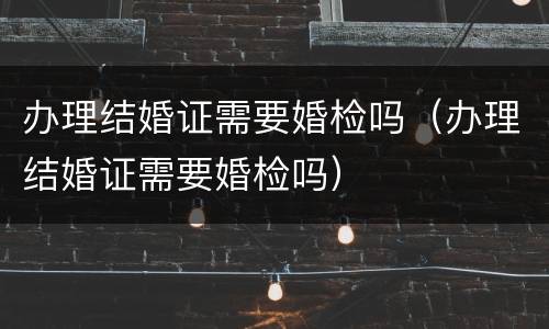 办理结婚证需要婚检吗（办理结婚证需要婚检吗）