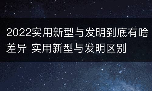 2022实用新型与发明到底有啥差异 实用新型与发明区别